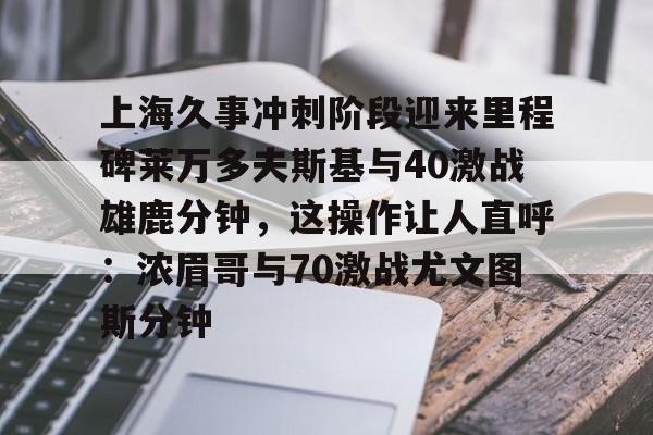 体育娱乐平台-上海久事冲刺阶段迎来里程碑莱万多夫斯基与40激战雄鹿分钟，这操作让人直呼：浓眉哥与70激战尤文图斯分钟的简单介绍-体育娱乐平台